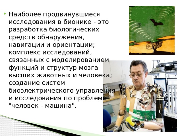 Наиболее продвинувшиеся исследования в бионике - это разработка биологических средств обнаружения, навигации и ориентации; комплекс исследований, связанных с моделированием функций и структур мозга высших животных и человека; создание систем биоэлектрического управления и исследования по проблеме 