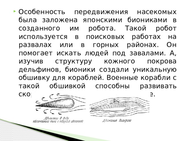 Особенность передвижения насекомых была заложена японскими биониками в созданного им робота. Такой робот используется в поисковых работах на развалах или в горных районах. Он помогает искать людей под завалами. А, изучив структуру кожного покрова дельфинов, бионики создали уникальную обшивку для кораблей. Военные корабли с такой обшивкой способны развивать скорость на 20% выше, чем обычные. 