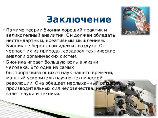 Заключение Помимо теории бионик хороший практик и великолепный аналитик. Он должен обладать нестандартным, креативным мышлением. Бионик не берет свои идеи из воздуха. Он черпает их из природы, создавая технические аналоги органических систем.  Бионика играет большую роль в жизни человека. Это одна из самых быстроразвивающихся наук нашего времени, мощный ускоритель научно-технической революции. Она обещает неслыханный расцвет производительных сил человечества, новый взлет науки и техники.    