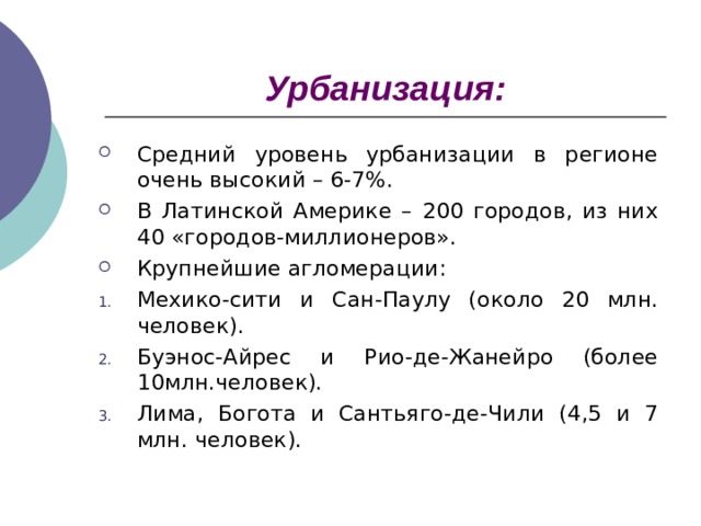 Урбанизация: Средний уровень урбанизации в регионе очень высокий – 6-7%. В Латинской Америке – 200 городов, из них 40 «городов-миллионеров». Крупнейшие агломерации: Мехико-сити и Сан-Паулу (около 20 млн. человек). Буэнос-Айрес и Рио-де-Жанейро (более 10млн.человек). Лима, Богота и Сантьяго-де-Чили (4,5 и 7 млн. человек). 