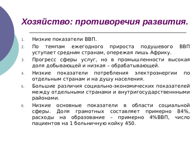 Хозяйство: противоречия развития. Низкие показатели ВВП. По темпам ежегодного прироста подушевого ВВП уступает средним странам, опережая лишь Африку. Прогресс сферы услуг, но в промышленности высокая доля добывающей и низкая – обрабатывающей. Низкие показатели потребления электроэнергии по отдельным странам и на душу населения. Большие различия социально-экономических показателей между отдельными странами и внутригосударственнными районами. Низкие основные показатели в области социальной сферы. Доля грамотных составляет примерно 84%, расходы на образование – примерно 4%ВВП, число пациентов на 1 больничную койку 450.   