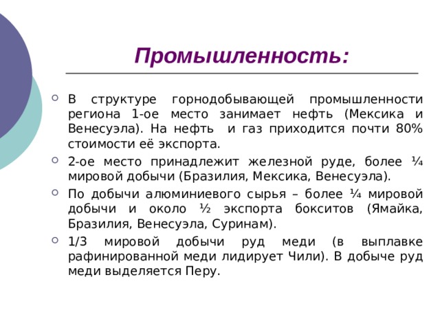 Промышленность: В структуре горнодобывающей промышленности региона 1-ое место занимает нефть (Мексика и Венесуэла). На нефть и газ приходится почти 80% стоимости её экспорта. 2-ое место принадлежит железной руде, более ¼ мировой добычи (Бразилия, Мексика, Венесуэла). По добычи алюминиевого сырья – более ¼ мировой добычи и около ½ экспорта бокситов (Ямайка, Бразилия, Венесуэла, Суринам). 1/3 мировой добычи руд меди (в выплавке рафинированной меди лидирует Чили). В добыче руд меди выделяется Перу.   