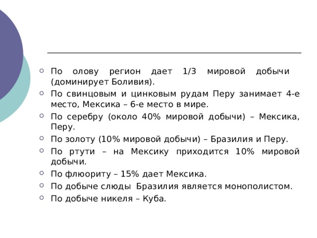 По олову регион дает 1/3 мировой добычи (доминирует Боливия). По свинцовым и цинковым рудам Перу занимает 4-е место, Мексика – 6-е место в мире. По серебру (около 40% мировой добычи) – Мексика, Перу. По золоту (10% мировой добычи) – Бразилия и Перу. По ртути – на Мексику приходится 10% мировой добычи. По флюориту – 15% дает Мексика. По добыче слюды Бразилия является монополистом. По добыче никеля – Куба.  