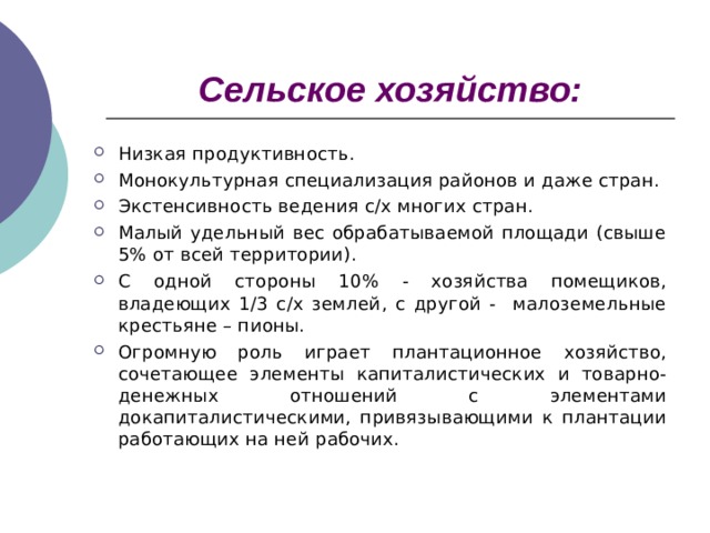 Сельское хозяйство: Низкая продуктивность. Монокультурная специализация районов и даже стран. Экстенсивность ведения с/х многих стран. Малый удельный вес обрабатываемой площади (свыше 5% от всей территории). С одной стороны 10% - хозяйства помещиков, владеющих 1/3 с/х землей, с другой - малоземельные крестьяне – пионы. Огромную роль играет плантационное хозяйство, сочетающее элементы капиталистических и товарно-денежных отношений с элементами докапиталистическими, привязывающими к плантации работающих на ней рабочих.  