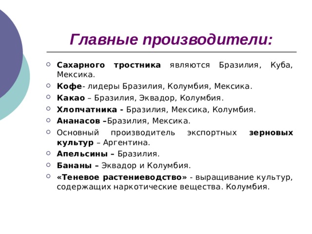 Главные производители: Сахарного тростника являются Бразилия, Куба, Мексика. Кофе - лидеры Бразилия, Колумбия, Мексика. Какао – Бразилия, Эквадор, Колумбия. Хлопчатника - Бразилия, Мексика, Колумбия. Ананасов – Бразилия, Мексика. Основный производитель экспортных зерновых культур – Аргентина. Апельсины – Бразилия. Бананы – Эквадор и Колумбия. «Теневое растениеводство» - выращивание культур, содержащих наркотические вещества. Колумбия.  