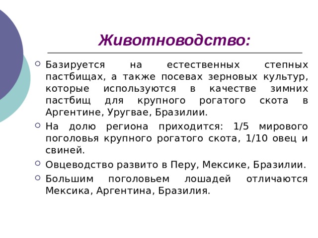 Животноводство: Базируется на естественных степных пастбищах, а также посевах зерновых культур, которые используются в качестве зимних пастбищ для крупного рогатого скота в Аргентине, Уругвае, Бразилии. На долю региона приходится: 1/5 мирового поголовья крупного рогатого скота, 1/10 овец и свиней. Овцеводство развито в Перу, Мексике, Бразилии. Большим поголовьем лошадей отличаются Мексика, Аргентина, Бразилия. 