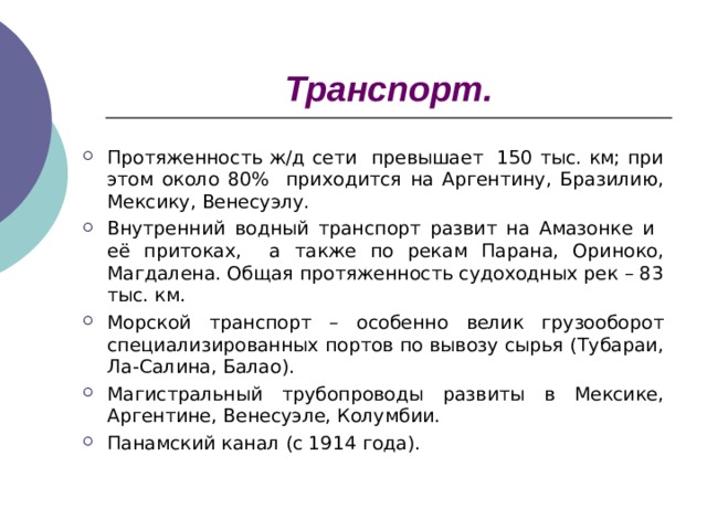 Транспорт. Протяженность ж/д сети превышает 150 тыс. км; при этом около 80% приходится на Аргентину, Бразилию, Мексику, Венесуэлу. Внутренний водный транспорт развит на Амазонке и её притоках, а также по рекам Парана, Ориноко, Магдалена. Общая протяженность судоходных рек – 83 тыс. км. Морской транспорт – особенно велик грузооборот специализированных портов по вывозу сырья (Тубараи, Ла-Салина, Балао). Магистральный трубопроводы развиты в Мексике, Аргентине, Венесуэле, Колумбии. Панамский канал (с 1914 года). 