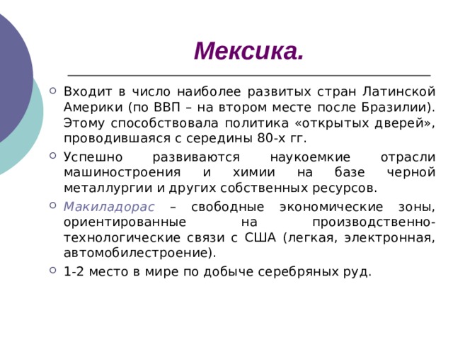 Мексика. Входит в число наиболее развитых стран Латинской Америки (по ВВП – на втором месте после Бразилии). Этому способствовала политика «открытых дверей», проводившаяся с середины 80-х гг. Успешно развиваются наукоемкие отрасли машиностроения и химии на базе черной металлургии и других собственных ресурсов. Макиладорас – свободные экономические зоны, ориентированные на производственно-технологические связи с США (легкая, электронная, автомобилестроение). 1-2 место в мире по добыче серебряных руд.  
