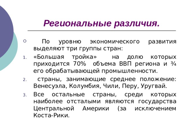 Региональные различия.  По уровню экономического развития выделяют три группы стран: «Большая тройка» на долю которых приходится 70% объема ВВП региона и ¾ его обрабатывающей промышленности.  страны, занимающие среднее положение: Венесуэла, Колумбия, Чили, Перу, Уругвай. Все остальные страны, среди которых наиболее отсталыми являются государства Центральной Америки (за исключением Коста-Рики.  