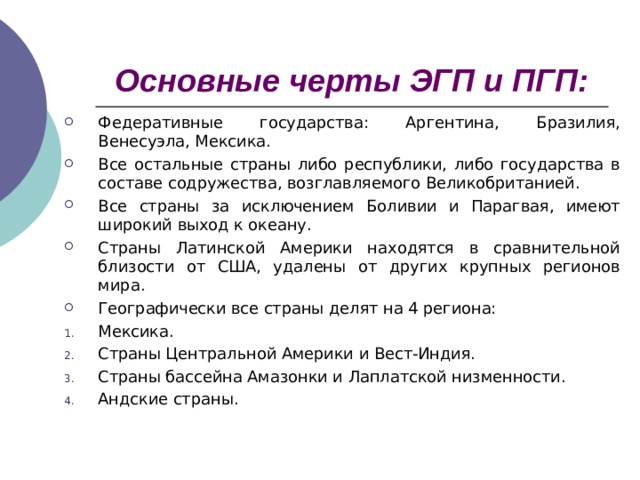 Основные черты ЭГП и ПГП: Федеративные государства: Аргентина, Бразилия, Венесуэла, Мексика. Все остальные страны либо республики, либо государства в составе содружества, возглавляемого Великобританией. Все страны за исключением Боливии и Парагвая, имеют широкий выход к океану. Страны Латинской Америки находятся в сравнительной близости от США, удалены от других крупных регионов мира. Географически все страны делят на 4 региона: Мексика. Страны Центральной Америки и Вест-Индия. Страны бассейна Амазонки и Лаплатской низменности. Андские страны. 