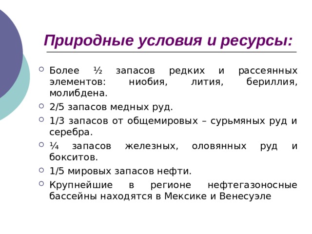 Природные условия и ресурсы: Более ½ запасов редких и рассеянных элементов: ниобия, лития, бериллия, молибдена. 2/5 запасов медных руд. 1/3 запасов от общемировых – сурьмяных руд и серебра. ¼ запасов железных, оловянных руд и бокситов. 1/5 мировых запасов нефти. Крупнейшие в регионе нефтегазоносные бассейны находятся в Мексике и Венесуэле 