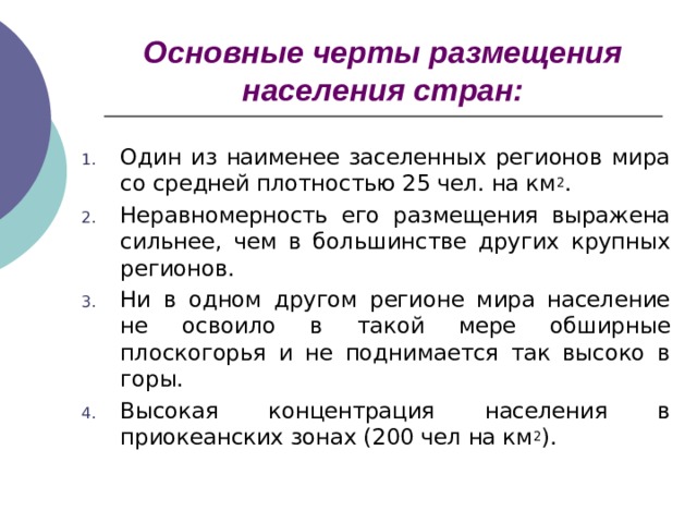 Основные черты размещения населения стран: Один из наименее заселенных регионов мира со средней плотностью 25 чел. на км 2 . Неравномерность его размещения выражена сильнее, чем в большинстве других крупных регионов. Ни в одном другом регионе мира население не освоило в такой мере обширные плоскогорья и не поднимается так высоко в горы. Высокая концентрация населения в приокеанских зонах (200 чел на км 2 ).   