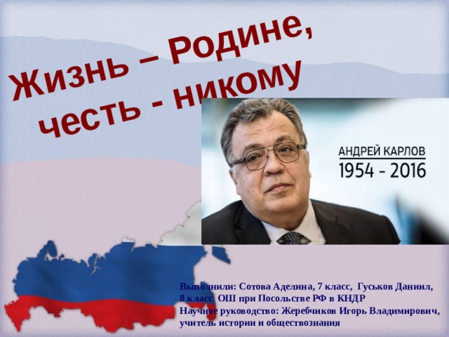 Жизнь – Родине, честь - никому Выполнили: Сотова Аделина, 7 класс, Гуськов Даниил, 8 класс ОШ при Посольстве РФ в КНДР Научное руководство: Жеребчиков Игорь Владимирович, учитель истории и обществознания 