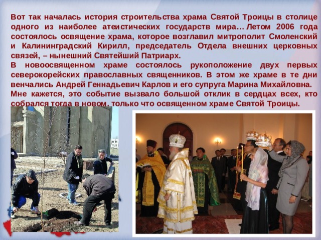 Вот так началась история строительства храма Святой Троицы в столице одного из наиболее атеистических государств мира… Летом 2006 года состоялось освящение храма, которое возглавил митрополит Смоленский и Калининградский Кирилл, председатель Отдела внешних церковных связей, – нынешний Святейший Патриарх. В новоосвященном храме состоялось рукоположение двух первых северокорейских православных священников. В этом же храме в те дни венчались Андрей Геннадьевич Карлов и его супруга Марина Михайловна.  Мне кажется, это событие вызвало большой отклик в сердцах всех, кто собрался тогда в новом, только что освященном храме Святой Троицы. 