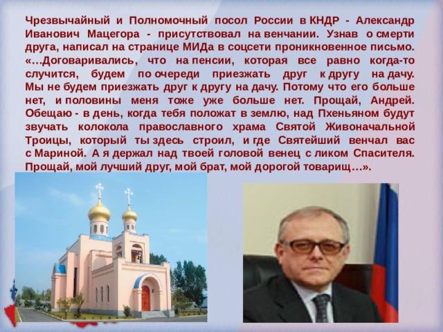 Чрезвычайный и Полномочный посол России в КНДР - Александр Иванович Мацегора - присутствовал на венчании. Узнав о смерти друга, написал на странице МИДа в соцсети проникновенное письмо. «…Договаривались, что на пенсии, которая все равно когда-то случится, будем по очереди приезжать друг к другу на дачу. Мы не будем приезжать друг к другу на дачу. Потому что его больше нет, и половины меня тоже уже больше нет. Прощай, Андрей. Обещаю - в день, когда тебя положат в землю, над Пхеньяном будут звучать колокола православного храма Святой Живоначальной Троицы, который ты здесь строил, и где Святейший венчал вас с Мариной. А я держал над твоей головой венец с ликом Спасителя. Прощай, мой лучший друг, мой брат, мой дорогой товарищ…». 