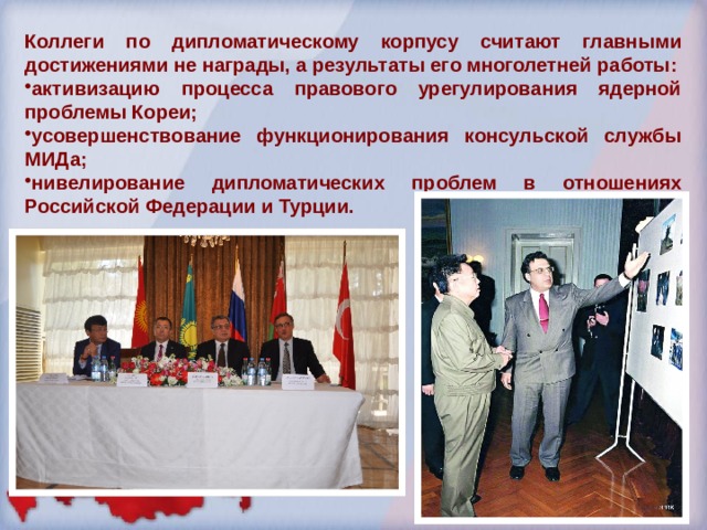 Коллеги по дипломатическому корпусу считают главными достижениями не награды, а результаты его многолетней работы: активизацию процесса правового урегулирования ядерной проблемы Кореи; усовершенствование функционирования консульской службы МИДа; нивелирование дипломатических проблем в отношениях Российской Федерации и Турции. 
