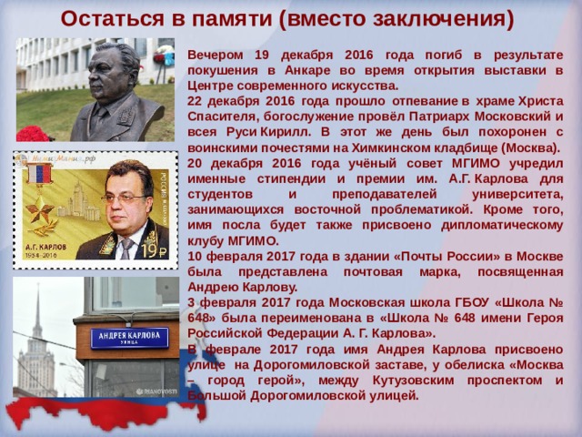 Остаться в памяти (вместо заключения)   Вечером 19 декабря 2016 года погиб в результате покушения в Анкаре во время открытия выставки в Центре современного искусства. 22 декабря 2016 года прошло отпевание в храме Христа Спасителя, богослужение провёл Патриарх Московский и всея Руси Кирилл. В этот же день был похоронен с воинскими почестями на Химкинском кладбище (Москва). 20 декабря 2016 года учёный совет МГИМО учредил именные стипендии и премии им. А.Г. Карлова для студентов и преподавателей университета, занимающихся восточной проблематикой. Кроме того, имя посла будет также присвоено дипломатическому клубу МГИМО. 10 февраля 2017 года в здании «Почты России» в Москве была представлена почтовая марка, посвященная Андрею Карлову. 3 февраля 2017 года Московская школа ГБОУ «Школа № 648» была переименована в «Школа № 648 имени Героя Российской Федерации А. Г. Карлова». В феврале 2017 года имя Андрея Карлова присвоено улице  на Дорогомиловской заставе, у обелиска «Москва – город герой», между Кутузовским проспектом и Большой Дорогомиловской улицей. 