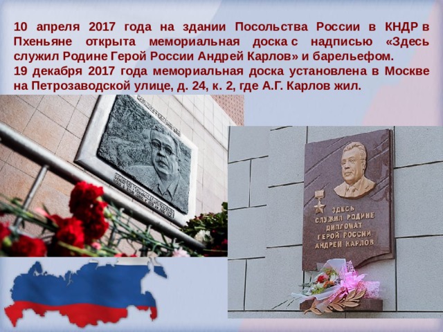 10 апреля 2017 года на здании Посольства России в КНДР в Пхеньяне открыта мемориальная доска с надписью «Здесь служил Родине Герой России Андрей Карлов» и барельефом. 19 декабря 2017 года мемориальная доска установлена в Москве на Петрозаводской улице, д. 24, к. 2, где А.Г. Карлов жил. 