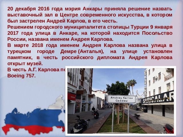 20 декабря 2016 года мэрия Анкары приняла решение назвать выставочный зал в Центре современного искусства, в котором был застрелен Андрей Карлов, в его честь. Решением городского муниципалитета столицы Турции 9 января 2017 года улица в Анкаре, на которой находится Посольство России, названа именем Андрея Карлова. В марте 2018 года именем Андрея Карлова названа улица в турецком городе Демре (Анталья), на улице установлен памятник, в честь российского дипломата Андрея Карлова открыт музей. В честь А.Г. Карлова получил имя самолет VP-BLB - Royal Flight - Boeing 757. 