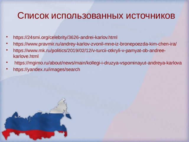 Список использованных источников   https://24smi.org/celebrity/3626-andrei-karlov.html https://www.pravmir.ru/andrey-karlov-zvonil-mne-iz-bronepoezda-kim-chen-ira/ https://www.mk.ru/politics/2019/02/12/v-turcii-otkryli-v-pamyat-ob-andree-karlove.html  https://mgimo.ru/about/news/main/kollegi-i-druzya-vspominayut-andreya-karlova https://yandex.ru/images/search 