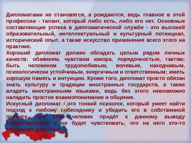 Дипломатами не становятся, а рождаются, ведь главное в этой профессии - талант, который либо есть, либо его нет. Основные составляющие успеха в дипломатической службе - это высокий образовательный, интеллектуальный и культурный потенциал, исторический опыт, а также искусство применения всего этого на практике. Хороший дипломат должен обладать целым рядом личных качеств: обаянием, чувством юмора, порядочностью, тактом; быть человеком трудолюбивым, волевым, находчивым, психологически устойчивым, энергичным и ответственным; иметь хорошую память и интуицию. Кроме того, дипломат просто обязан знать культуру и традиции иностранных государств, а также владеть иностранными языками, ведь без этого невозможно наладить простое взаимопонимание и общение. Искусный дипломат - это тонкий психолог, который умеет найти подход к любому собеседнику и убедить его в собственной правоте, при этом человек придёт к данному выводу самостоятельно и не будет чувствовать, что на него кто-то оказывает давление. 