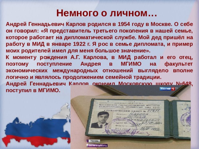 Немного о личном…   Андрей Геннадьевич Карлов родился в 1954 году в Москве. О себе он говорил: «Я представитель третьего поколения в нашей семье, которое работает на дипломатической службе. Мой дед пришёл на работу в МИД в январе 1922 г. Я рос в семье дипломата, и пример моих родителей имел для меня большое значение». К моменту рождения А.Г. Карлова, в МИД работал и его отец, поэтому поступление Андрея в МГИМО на факультет экономических международных отношений выглядело вполне логично и являлось продолжением семейной традиции. Андрей Геннадьевич Карлов окончил Московскую школу №648, поступил в МГИМО. 