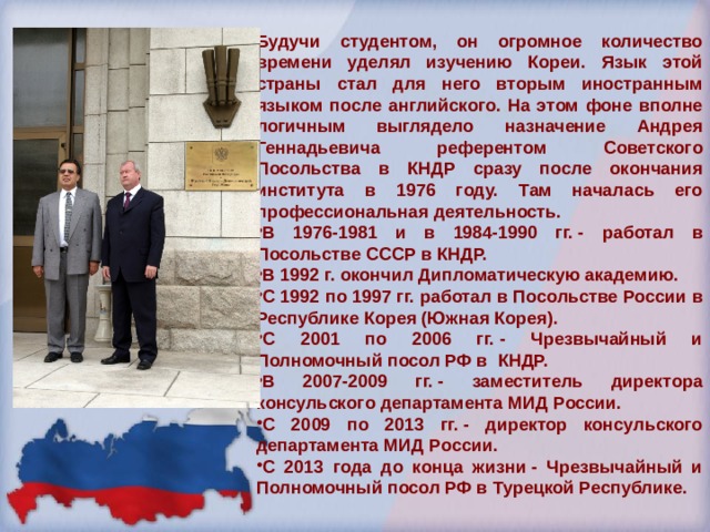 Будучи студентом, он огромное количество времени уделял изучению Кореи. Язык этой страны стал для него вторым иностранным языком после английского. На этом фоне вполне логичным выглядело назначение Андрея Геннадьевича референтом Советского Посольства в КНДР сразу после окончания института в 1976 году. Там началась его профессиональная деятельность. В 1976-1981 и в 1984-1990 гг. - работал в Посольстве СССР в КНДР. В 1992 г. окончил Дипломатическую академию. С 1992 по 1997 гг. работал в Посольстве России в Республике Корея (Южная Корея). С 2001 по 2006 гг. - Чрезвычайный и Полномочный посол РФ в КНДР. В 2007-2009 гг. - заместитель директора консульского департамента МИД России. С 2009 по 2013 гг. - директор консульского департамента МИД России. С 2013 года до конца жизни - Чрезвычайный и Полномочный посол РФ в Турецкой Республике. 