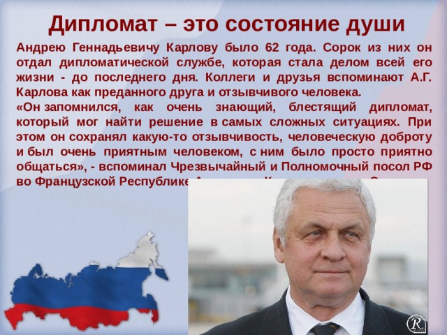 Дипломат – это состояние души   Андрею Геннадьевичу Карлову было 62 года. Сорок из них он отдал дипломатической службе, которая стала делом всей его жизни - до последнего дня. Коллеги и друзья вспоминают А.Г. Карлова как преданного друга и отзывчивого человека. «Он запомнился, как очень знающий, блестящий дипломат, который мог найти решение в самых сложных ситуациях. При этом он сохранял какую-то отзывчивость, человеческую доброту и был очень приятным человеком, с ним было просто приятно общаться», - вспоминал Чрезвычайный и Полномочный посол РФ во Французской Республике Александр Константинович Орлов.   