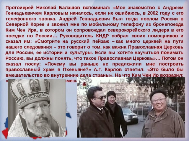 Протоиерей Николай Балашов вспоминал: «Мое знакомство с Андреем Геннадьевичем Карловым началось, если не ошибаюсь, в 2002 году с его телефонного звонка. Андрей Геннадьевич был тогда послом России в Северной Корее и звонил мне по мобильному телефону из бронепоезда Ким Чен Ира, в котором он сопровождал северокорейского лидера в его поездке по России… Руководитель КНДР собрал своих помощников и сказал им: «Смотрите на русский пейзаж – как много церквей на пути нашего следования – это говорит о том, как важна Православная Церковь для России, ее истории и культуры. Если вы хотите научиться понимать Россию, вы должны понять, что такое Православная Церковь»… Потом он сказал послу: «Почему вы раньше не предложили мне построить православный храм в Пхеньяне?» А.Г. Карлов ответил: «Это было бы вмешательство во внутренние дела страны». На что Ким Чен Ир возразил: «Посол, это было бы не вмешательство, а хороший совет». 