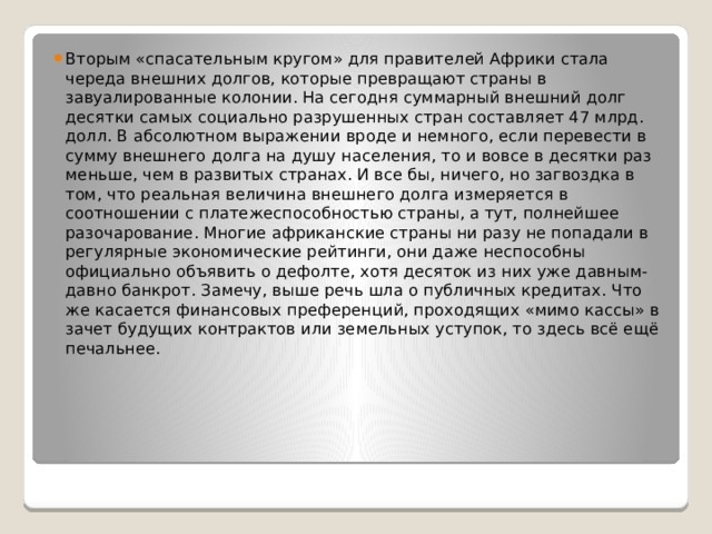 Вторым «спасательным кругом» для правителей Африки стала череда внешних долгов, которые превращают страны в завуалированные колонии. На сегодня суммарный внешний долг десятки самых социально разрушенных стран составляет 47 млрд. долл. В абсолютном выражении вроде и немного, если перевести в сумму внешнего долга на душу населения, то и вовсе в десятки раз меньше, чем в развитых странах. И все бы, ничего, но загвоздка в том, что реальная величина внешнего долга измеряется в соотношении с платежеспособностью страны, а тут, полнейшее разочарование. Многие африканские страны ни разу не попадали в регулярные экономические рейтинги, они даже неспособны официально объявить о дефолте, хотя десяток из них уже давным-давно банкрот. Замечу, выше речь шла о публичных кредитах. Что же касается финансовых преференций, проходящих «мимо кассы» в зачет будущих контрактов или земельных уступок, то здесь всё ещё печальнее.  