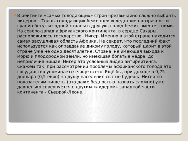 В рейтинге «самых голодающих» стран чрезвычайно сложно выбрать лидеров... Толпы голодающих беженцев вследствие прозрачности границ бегут из одной страны в другую, голод бежит вместе с ними. На северо-запад африканского континента, в сердце Сахары, расположилось государство– Нигер. Именно в этой стране находится самая засушливая область Африки. Не секрет, что последний факт используется как оправдание дикому голоду, который царит в этой стране уже не одно десятилетие. Страна, не имеющая выхода к морю и плодородной земли, но имеющая богатые недра, до неприличия нищая. Нигер это условный лидер антирейтинга. Скажем так, при рассмотрении проблемы африканского голода это государство упоминается чаще всего. Ещё бы, при доходе в 0,75 доллара (0,5 евро) на душу населения сыт не будешь. Нигер по показателям нищеты (это даже бедностью назвать сложно) уже давненько соревнуется с другим «лидером» западной части континента - Сьеррой-Леоне. 