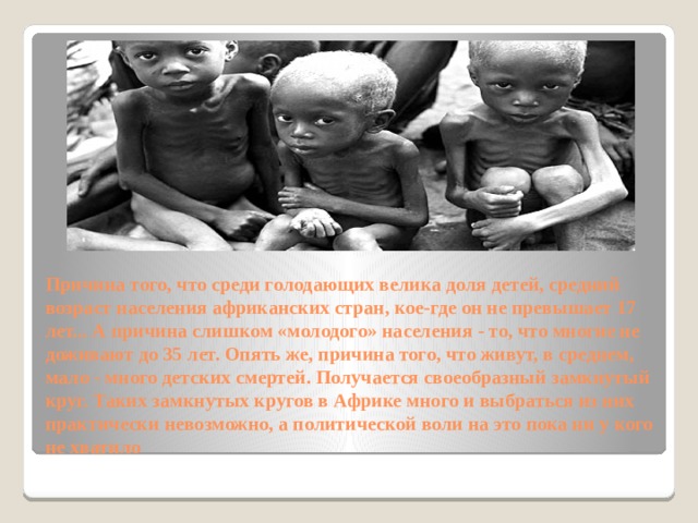 Причина того, что среди голодающих велика доля детей, средний возраст населения африканских стран, кое-где он не превышает 17 лет... А причина слишком «молодого» населения - то, что многие не доживают до 35 лет. Опять же, причина того, что живут, в среднем, мало - много детских смертей. Получается своеобразный замкнутый круг. Таких замкнутых кругов в Африке много и выбраться из них практически невозможно, а политической воли на это пока ни у кого не хватило 