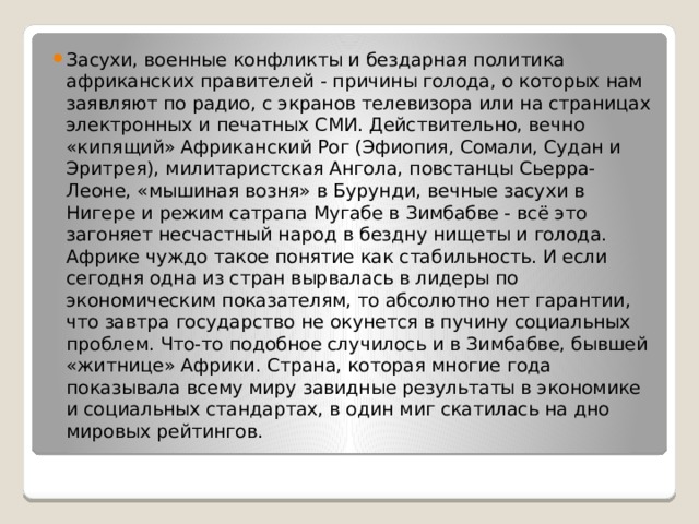 Засухи, военные конфликты и бездарная политика африканских правителей - причины голода, о которых нам заявляют по радио, с экранов телевизора или на страницах электронных и печатных СМИ. Действительно, вечно «кипящий» Африканский Рог (Эфиопия, Сомали, Судан и Эритрея), милитаристская Ангола, повстанцы Сьерра-Леоне, «мышиная возня» в Бурунди, вечные засухи в Нигере и режим сатрапа Мугабе в Зимбабве - всё это загоняет несчастный народ в бездну нищеты и голода. Африке чуждо такое понятие как стабильность. И если сегодня одна из стран вырвалась в лидеры по экономическим показателям, то абсолютно нет гарантии, что завтра государство не окунется в пучину социальных проблем. Что-то подобное случилось и в Зимбабве, бывшей «житнице» Африки. Страна, которая многие года показывала всему миру завидные результаты в экономике и социальных стандартах, в один миг скатилась на дно мировых рейтингов. 