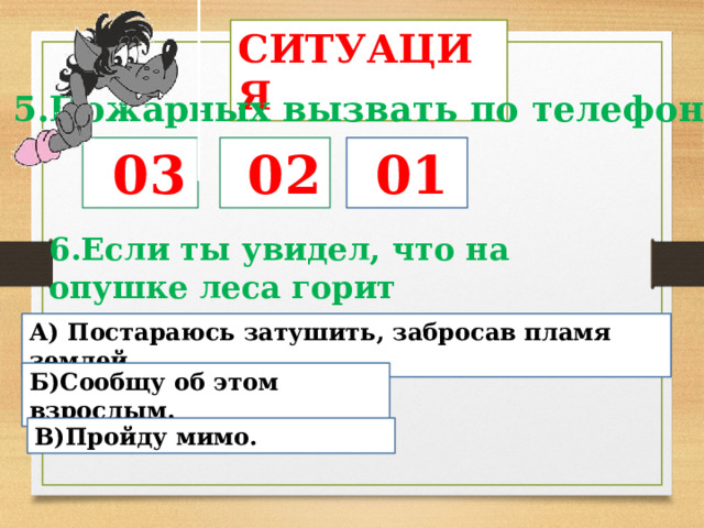 СИТУАЦИЯ 5.Пожарных вызвать по телефону…  03  02  01 6.Если ты увидел, что на опушке леса горит прошлогодняя трава…. А)  Постараюсь затушить, забросав пламя землей Б)Сообщу об этом взрослым. В)Пройду мимо. 