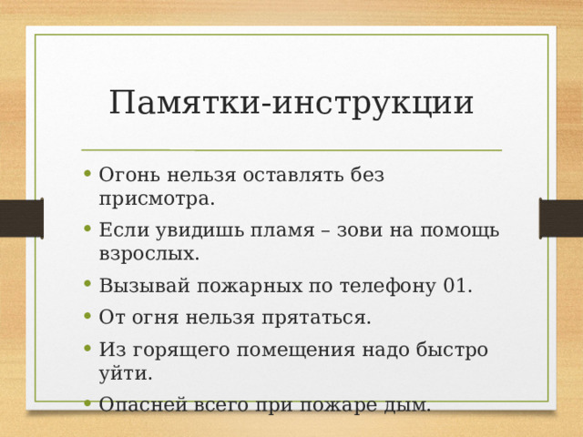 Памятки-инструкции Огонь нельзя оставлять без присмотра. Если увидишь пламя – зови на помощь взрослых. Вызывай пожарных по телефону 01. От огня нельзя прятаться. Из горящего помещения надо быстро уйти. Опасней всего при пожаре дым. 