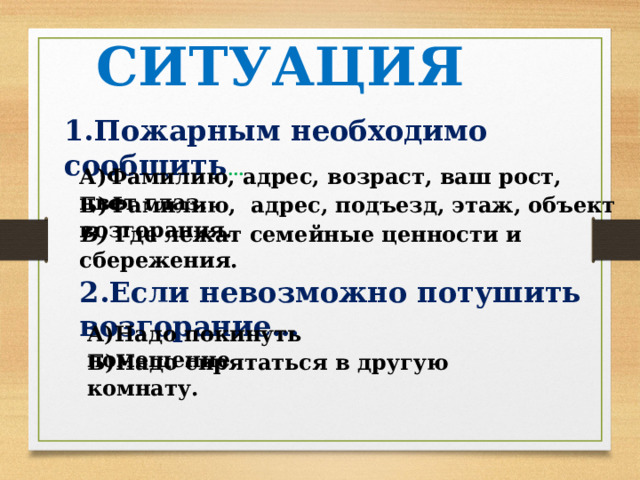 2.Если невозможно потушить возгорание… А)Надо покинуть помещение. Б)Надо спрятаться в другую комнату. СИТУАЦИЯ 1.Пожарным необходимо сообщить … А)Фамилию, адрес, возраст, ваш рост, цвет глаз. Б)Фамилию, адрес, подъезд, этаж, объект возгорания. В) Где лежат семейные ценности и сбережения. 