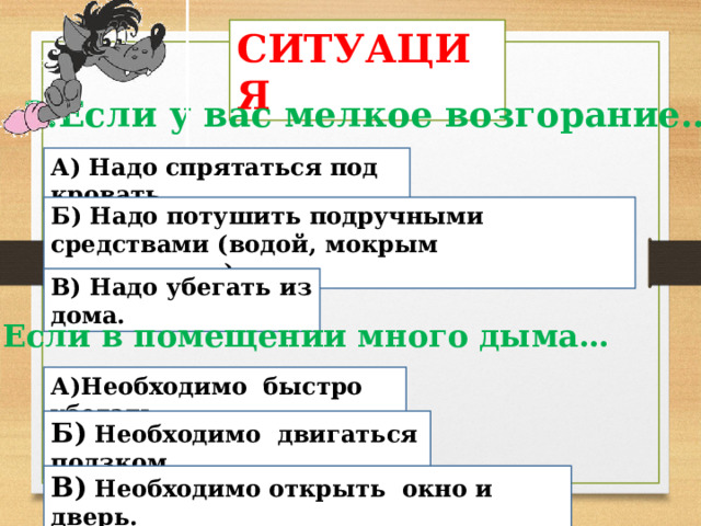СИТУАЦИЯ 3.Если у вас мелкое возгорание… А)  Надо спрятаться под кровать. Б) Надо потушить подручными средствами (водой, мокрым покрывалом). В) Надо убегать из дома. 4.Если в помещении много дыма… А)Необходимо быстро убегать. Б) Необходимо двигаться ползком В) Необходимо открыть окно и дверь. 