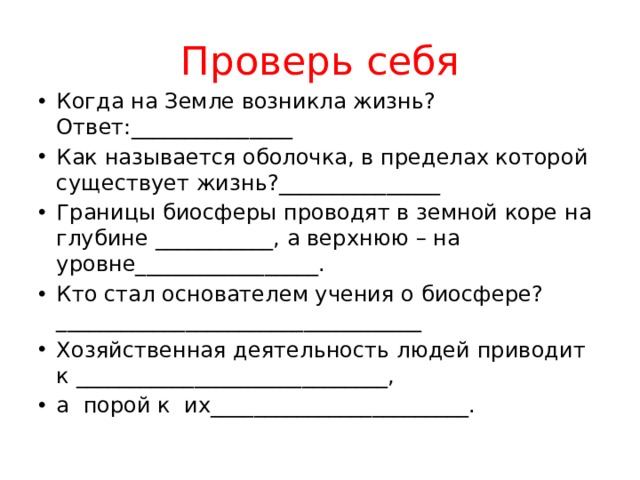 Проверь себя Когда на Земле возникла жизнь? Ответ:_______________ Как называется оболочка, в пределах которой существует жизнь?_______________ Границы биосферы проводят в земной коре на глубине ___________, а верхнюю – на уровне_________________.   Кто стал основателем учения о биосфере?__________________________________ Хозяйственная деятельность людей приводит к _____________________________, а  порой к  их________________________. 