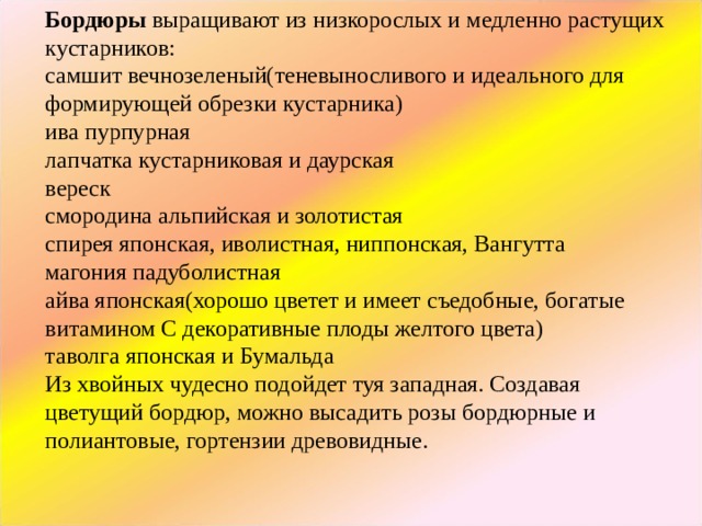 Бордюры  выращивают из низкорослых и медленно растущих кустарников: самшит вечнозеленый(теневыносливого и идеального для формирующей обрезки кустарника) ива пурпурная лапчатка кустарниковая и даурская вереск смородина альпийская и золотистая спирея японская, иволистная, ниппонская, Вангутта магония падуболистная айва японская(хорошо цветет и имеет съедобные, богатые витамином С декоративные плоды желтого цвета) таволга японская и Бумальда Из хвойных чудесно подойдет туя западная. Создавая цветущий бордюр, можно высадить розы бордюрные и полиантовые, гортензии древовидные. 