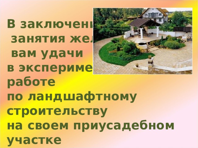      В заключении  занятия желаю  вам удачи  в экспериментальной работе  по ландшафтному строительству  на своем приусадебном участке      