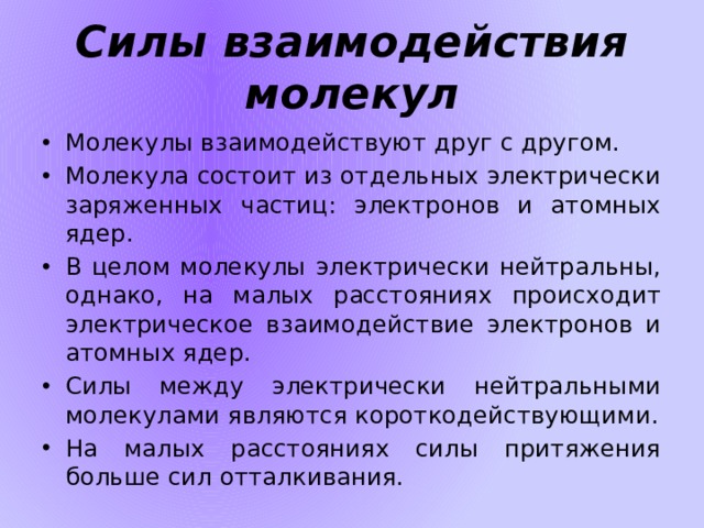 Силы взаимодействия молекул Молекулы взаимодействуют друг с другом. Молекула состоит из отдельных электрически заряженных частиц: электронов и атомных ядер. В целом молекулы электрически нейтральны, однако, на малых расстояниях происходит электрическое взаимодействие электронов и атомных ядер. Силы между электрически нейтральными молекулами являются короткодействующими. На малых расстояниях силы притяжения больше сил отталкивания. 