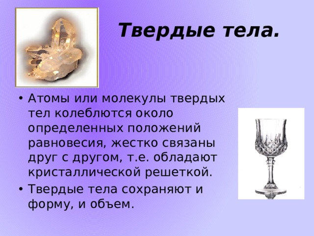 Твердые тела. Атомы или молекулы твердых тел колеблются около определенных положений равновесия, жестко связаны друг с другом, т.е. обладают кристаллической решеткой. Твердые тела сохраняют и форму, и объем. 