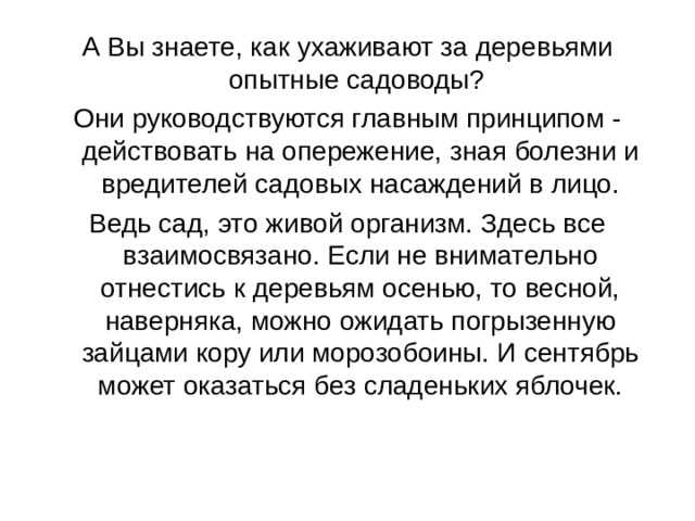 А Вы знаете, как ухаживают за деревьями опытные садоводы? Они руководствуются главным принципом - действовать на опережение, зная болезни и вредителей садовых насаждений в лицо. Ведь сад, это живой организм. Здесь все взаимосвязано. Если не внимательно отнестись к деревьям осенью, то весной, наверняка, можно ожидать погрызенную зайцами кору или морозобоины. И сентябрь может оказаться без сладеньких яблочек. 