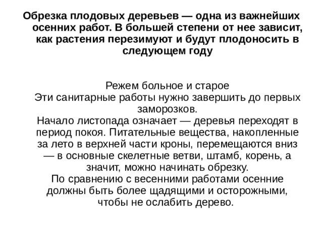 Обрезка плодовых деревьев — одна из важнейших осенних работ. В большей степени от нее зависит, как растения перезимуют и будут плодоносить в следующем году    Режем больное и старое  Эти санитарные работы нужно завершить до первых заморозков.  Начало листопада означает — деревья переходят в период покоя. Питательные вещества, накопленные за лето в верхней части кроны, перемещаются вниз — в основные скелетные ветви, штамб, корень, а значит, можно начинать обрезку.  По сравнению с весенними работами осенние должны быть более щадящими и осторожными, чтобы не ослабить дерево. 