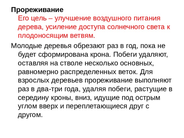 Прореживание  Его цель – улучшение воздушного питания дерева, усиление доступа солнечного света к плодоносящим ветвям. Молодые деревья обрезают раз в год, пока не будет сформирована крона. Побеги удаляют, оставляя на стволе несколько основных, равномерно распределенных веток. Для взрослых деревьев прореживание выполняют раз в два-три года, удаляя побеги, растущие в середину кроны, вниз, идущие под острым углом вверх и переплетающиеся друг с другом. 