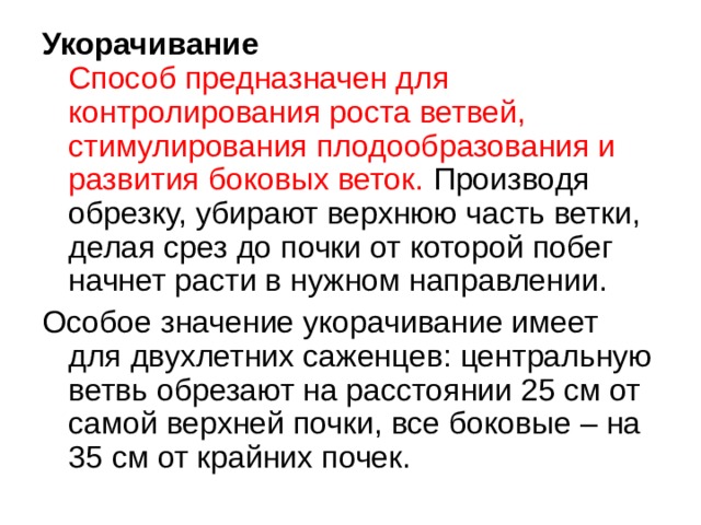 Укорачивание  Способ предназначен для контролирования роста ветвей, стимулирования плодообразования и развития боковых веток. Производя обрезку, убирают верхнюю часть ветки, делая срез до почки от которой побег начнет расти в нужном направлении. Особое значение укорачивание имеет для двухлетних саженцев: центральную ветвь обрезают на расстоянии 25 см от самой верхней почки, все боковые – на 35 см от крайних почек. 