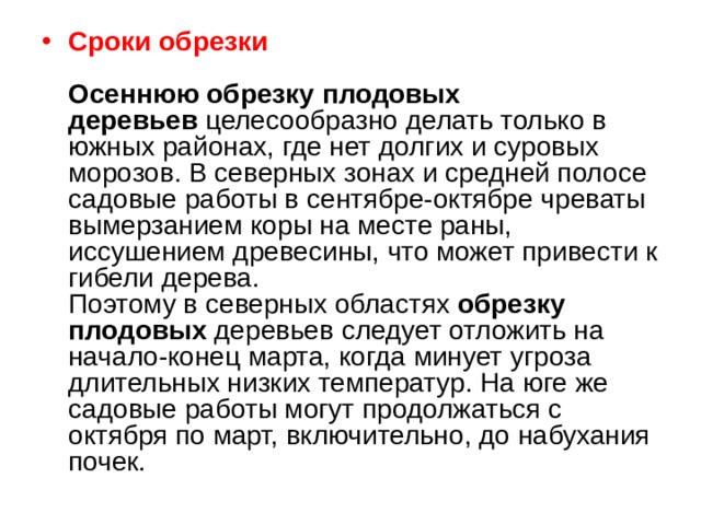 Сроки обрезки   Осеннюю обрезку   плодовых деревьев  целесообразно делать только в южных районах, где нет долгих и суровых морозов. В северных зонах и средней полосе садовые работы в сентябре-октябре чреваты вымерзанием коры на месте раны, иссушением древесины, что может привести к гибели дерева.  Поэтому в северных областях  обрезку плодовых  деревьев следует отложить на начало-конец марта, когда минует угроза длительных низких температур. На юге же садовые работы могут продолжаться с октября по март, включительно, до набухания почек. 