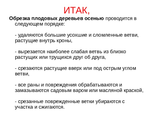 ИТАК, Обрезка плодовых деревьев осенью  проводится в следующем порядке:   - удаляются большие усохшие и сломленные ветви, растущие внутрь кроны,   - вырезается наиболее слабая ветвь из близко растущих или трущихся друг об друга,   - срезаются растущие вверх или под острым углом ветви,   - все раны и повреждения обрабатываются и замазываются садовым варом или масляной краской,   - срезанные поврежденные ветки убираются с участка и сжигаются. 