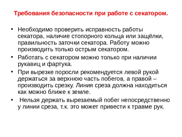 Требования безопасности при работе с секатором.   Необходимо проверить исправность работы секатора, наличие стопорного кольца или защёлки, правильность заточки секатора. Работу можно производить только острым секатором. Работать с секатором можно только при наличии рукавиц и фартука. При вырезке поросли рекомендуется левой рукой держаться за верхнюю часть побегов, а правой – производить срезку. Линия среза должна находиться как можно ближе к земле.   Нельзя держать вырезаемый побег непосредственно у линии среза, т.к. это может привести к травме рук.   