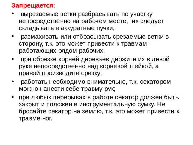 Запрещается :   вырезаемые ветки разбрасывать по участку непосредственно на рабочем месте,  их следует складывать в аккуратные пучки;   размахивать или отбрасывать срезаемые ветки в сторону, т.к. это может привести к травмам работающих рядом рабочих;   при обрезке корней деревьев держите их в левой руке непосредственно над корневой шейкой, а правой производите срезку;   работать необходимо внимательно, т.к. секатором можно нанести себе травму рук; при любых перерывах в работе секатор должен быть закрыт и положен в инструментальную сумку. Не бросайте секатор на землю, т.к. это может привести к травме ног. 